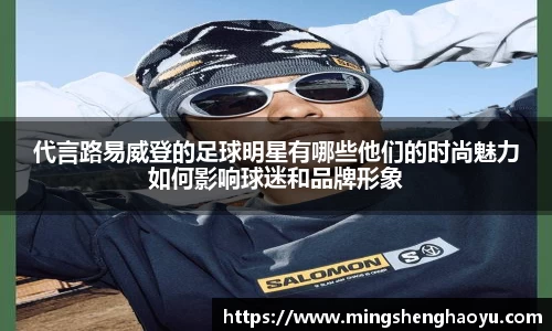 代言路易威登的足球明星有哪些他们的时尚魅力如何影响球迷和品牌形象
